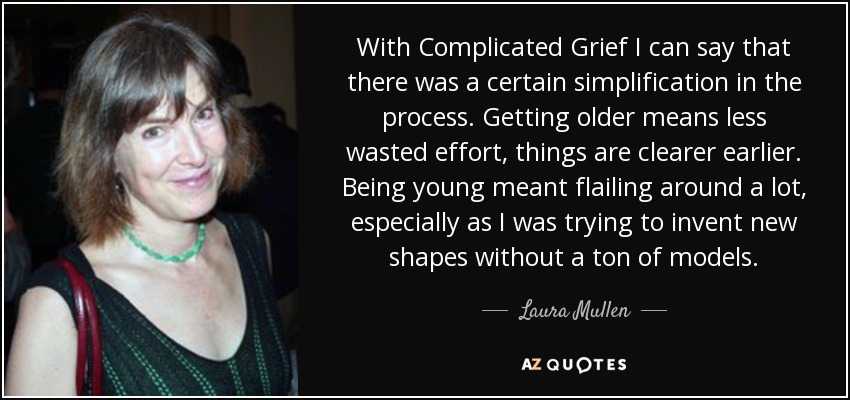 With Complicated Grief I can say that there was a certain simplification in the process. Getting older means less wasted effort, things are clearer earlier. Being young meant flailing around a lot, especially as I was trying to invent new shapes without a ton of models. - Laura Mullen