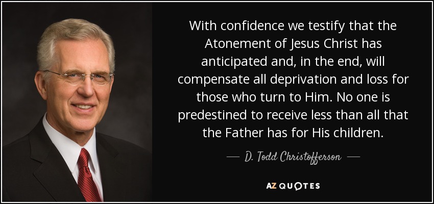 With confidence we testify that the Atonement of Jesus Christ has anticipated and, in the end, will compensate all deprivation and loss for those who turn to Him. No one is predestined to receive less than all that the Father has for His children. - D. Todd Christofferson