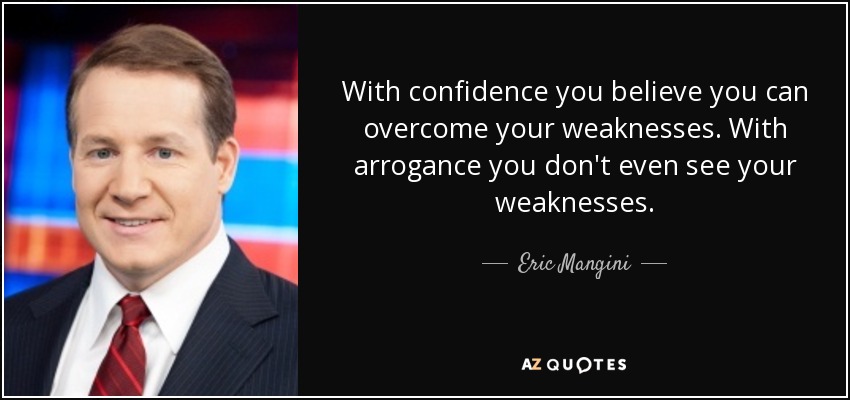 With confidence you believe you can overcome your weaknesses. With arrogance you don't even see your weaknesses. - Eric Mangini