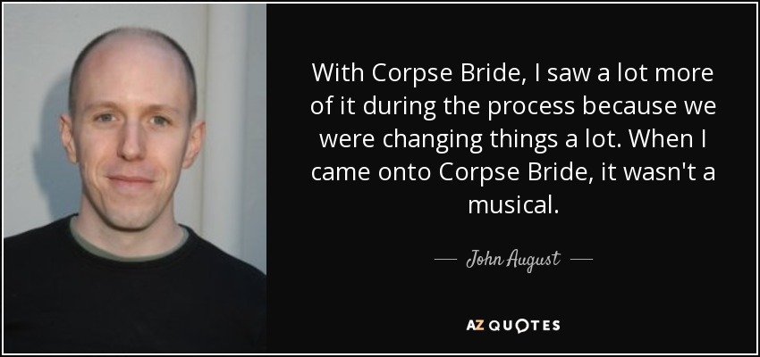 With Corpse Bride, I saw a lot more of it during the process because we were changing things a lot. When I came onto Corpse Bride, it wasn't a musical. - John August