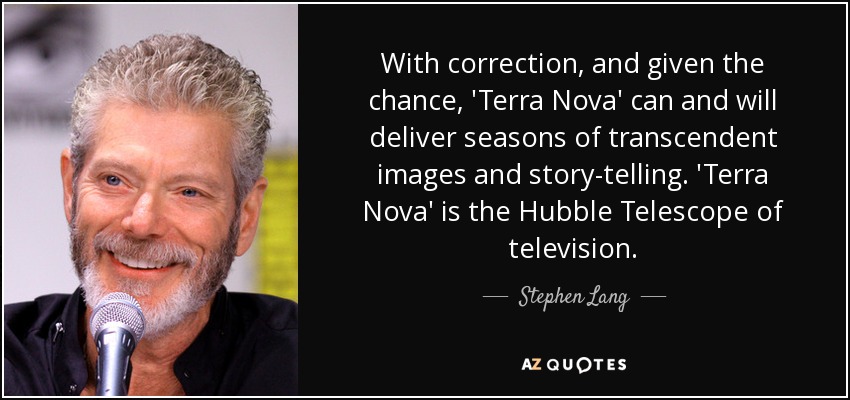 With correction, and given the chance, 'Terra Nova' can and will deliver seasons of transcendent images and story-telling. 'Terra Nova' is the Hubble Telescope of television. - Stephen Lang
