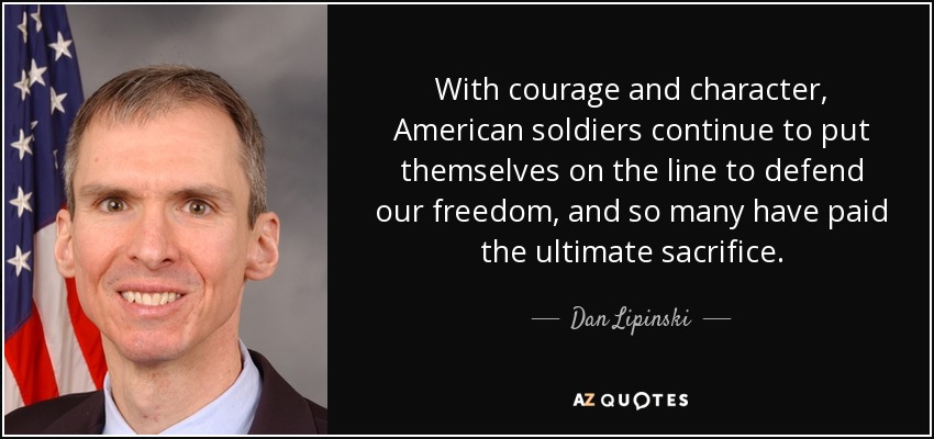 With courage and character, American soldiers continue to put themselves on the line to defend our freedom, and so many have paid the ultimate sacrifice. - Dan Lipinski