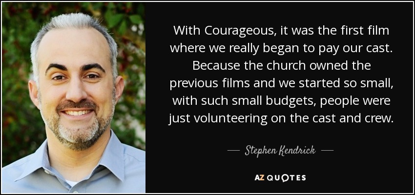 With Courageous, it was the first film where we really began to pay our cast. Because the church owned the previous films and we started so small, with such small budgets, people were just volunteering on the cast and crew. - Stephen Kendrick