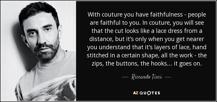 With couture you have faithfulness - people are faithful to you. In couture, you will see that the cut looks like a lace dress from a distance, but it's only when you get nearer you understand that it's layers of lace, hand stitched in a certain shape, all the work - the zips, the buttons, the hooks... it goes on. - Riccardo Tisci