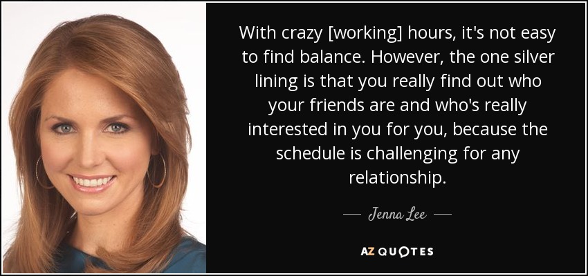 With crazy [working] hours, it's not easy to find balance. However, the one silver lining is that you really find out who your friends are and who's really interested in you for you, because the schedule is challenging for any relationship. - Jenna Lee