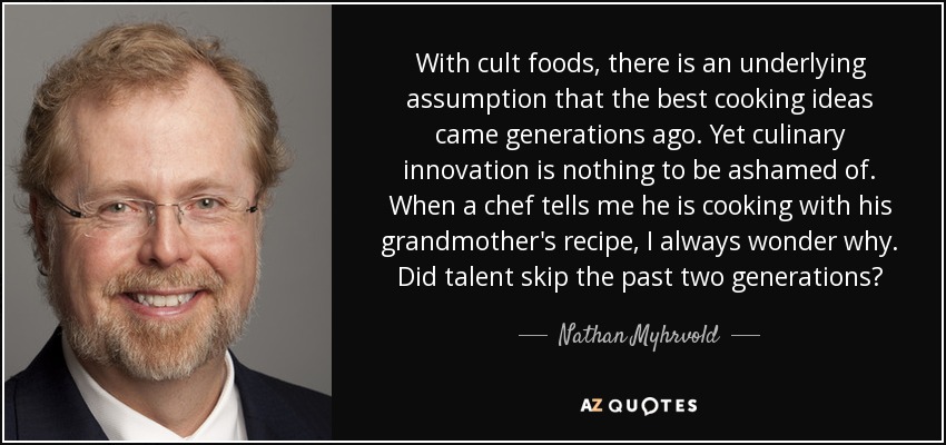 With cult foods, there is an underlying assumption that the best cooking ideas came generations ago. Yet culinary innovation is nothing to be ashamed of. When a chef tells me he is cooking with his grandmother's recipe, I always wonder why. Did talent skip the past two generations? - Nathan Myhrvold