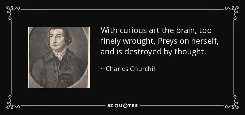 With curious art the brain, too finely wrought, Preys on herself, and is destroyed by thought. - Charles Churchill