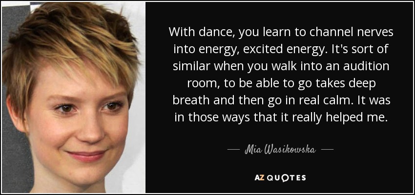 With dance, you learn to channel nerves into energy, excited energy. It's sort of similar when you walk into an audition room, to be able to go takes deep breath and then go in real calm. It was in those ways that it really helped me. - Mia Wasikowska