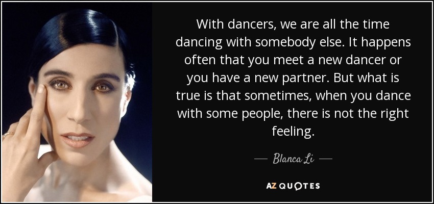 With dancers, we are all the time dancing with somebody else. It happens often that you meet a new dancer or you have a new partner. But what is true is that sometimes, when you dance with some people, there is not the right feeling. - Blanca Li