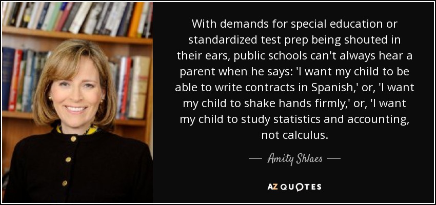 With demands for special education or standardized test prep being shouted in their ears, public schools can't always hear a parent when he says: 'I want my child to be able to write contracts in Spanish,' or, 'I want my child to shake hands firmly,' or, 'I want my child to study statistics and accounting, not calculus. - Amity Shlaes