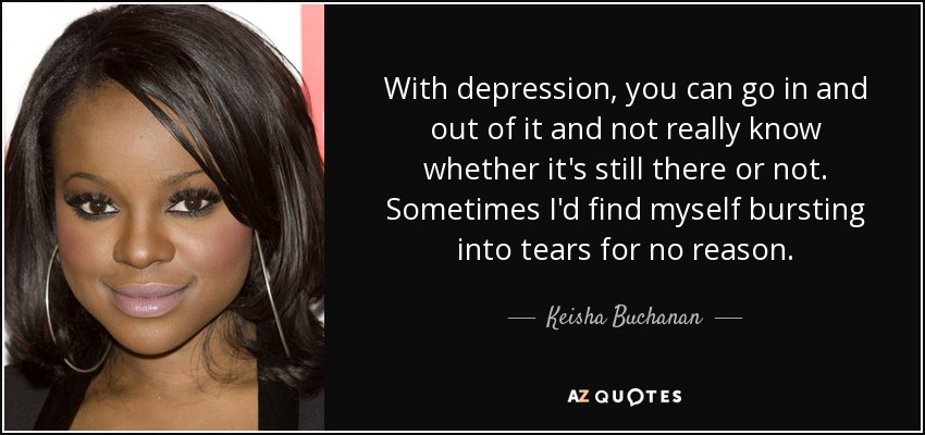 With depression, you can go in and out of it and not really know whether it's still there or not. Sometimes I'd find myself bursting into tears for no reason. - Keisha Buchanan