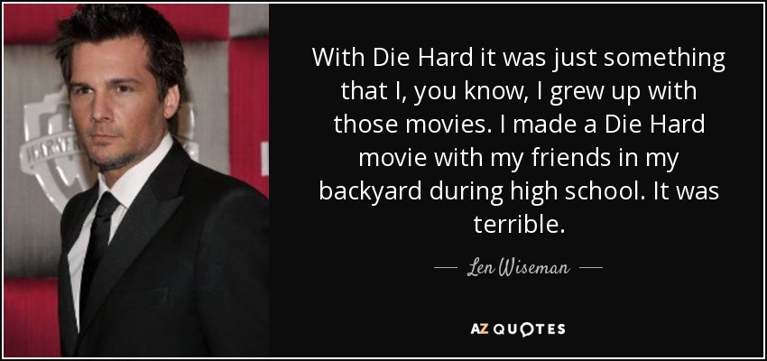 With Die Hard it was just something that I, you know, I grew up with those movies. I made a Die Hard movie with my friends in my backyard during high school. It was terrible. - Len Wiseman