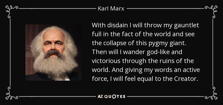 With disdain I will throw my gauntlet full in the fact of the world and see the collapse of this pygmy giant. Then will I wander god-like and victorious through the ruins of the world. And giving my words an active force, I will feel equal to the Creator. - Karl Marx