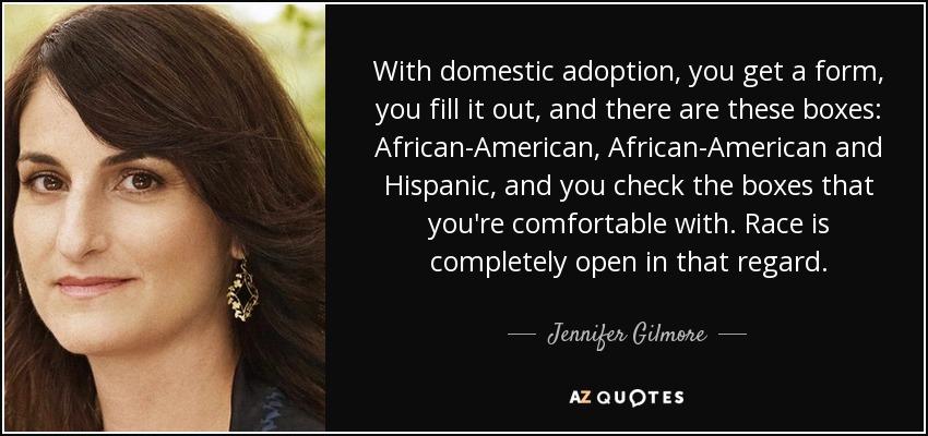 With domestic adoption, you get a form, you fill it out, and there are these boxes: African-American, African-American and Hispanic, and you check the boxes that you're comfortable with. Race is completely open in that regard. - Jennifer Gilmore