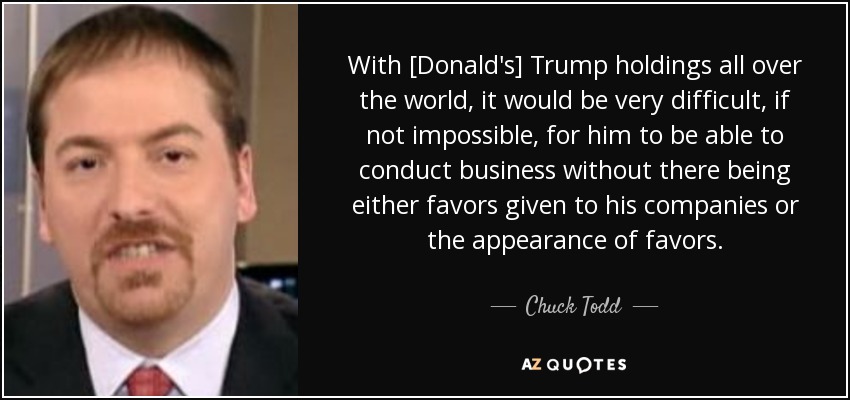 With [Donald's] Trump holdings all over the world, it would be very difficult, if not impossible, for him to be able to conduct business without there being either favors given to his companies or the appearance of favors. - Chuck Todd