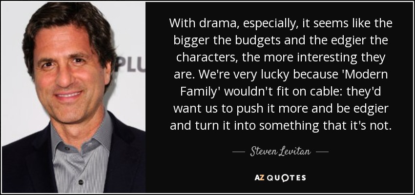With drama, especially, it seems like the bigger the budgets and the edgier the characters, the more interesting they are. We're very lucky because 'Modern Family' wouldn't fit on cable: they'd want us to push it more and be edgier and turn it into something that it's not. - Steven Levitan