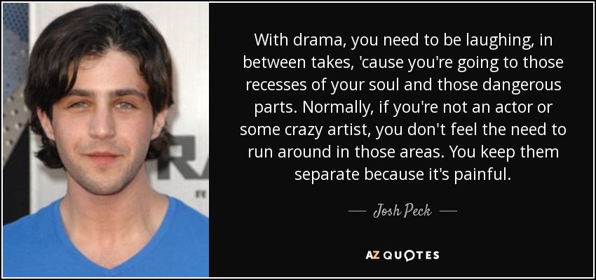 With drama, you need to be laughing, in between takes, 'cause you're going to those recesses of your soul and those dangerous parts. Normally, if you're not an actor or some crazy artist, you don't feel the need to run around in those areas. You keep them separate because it's painful. - Josh Peck