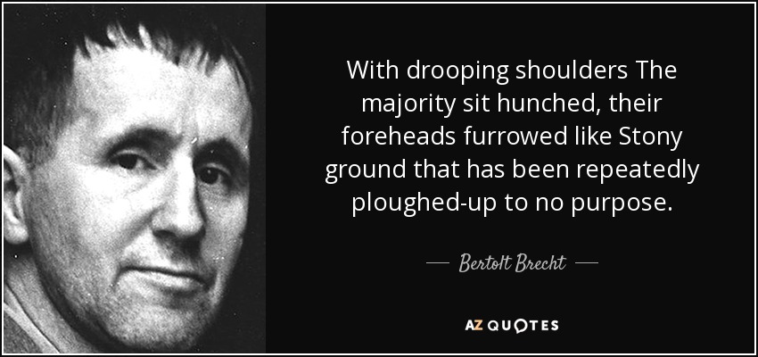 With drooping shoulders The majority sit hunched, their foreheads furrowed like Stony ground that has been repeatedly ploughed-up to no purpose. - Bertolt Brecht