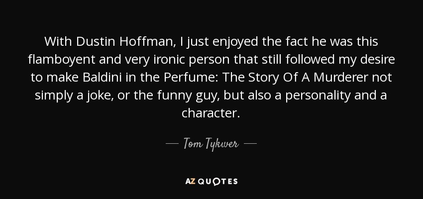 With Dustin Hoffman, I just enjoyed the fact he was this flamboyent and very ironic person that still followed my desire to make Baldini in the Perfume: The Story Of A Murderer not simply a joke, or the funny guy, but also a personality and a character. - Tom Tykwer
