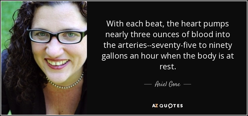 With each beat, the heart pumps nearly three ounces of blood into the arteries--seventy-five to ninety gallons an hour when the body is at rest. - Ariel Gore