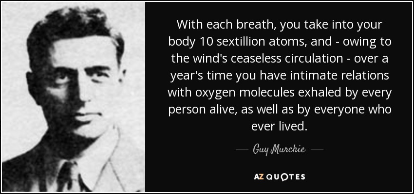 With each breath, you take into your body 10 sextillion atoms, and - owing to the wind's ceaseless circulation - over a year's time you have intimate relations with oxygen molecules exhaled by every person alive, as well as by everyone who ever lived. - Guy Murchie