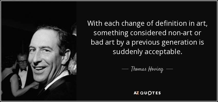 With each change of definition in art, something considered non-art or bad art by a previous generation is suddenly acceptable. - Thomas Hoving