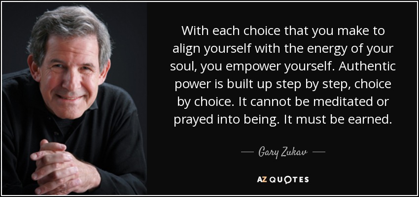 With each choice that you make to align yourself with the energy of your soul, you empower yourself. Authentic power is built up step by step, choice by choice. It cannot be meditated or prayed into being. It must be earned. - Gary Zukav