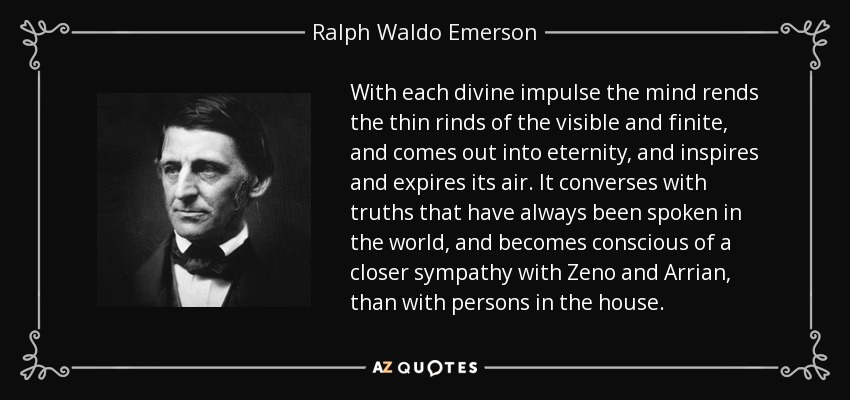 With each divine impulse the mind rends the thin rinds of the visible and finite, and comes out into eternity, and inspires and expires its air. It converses with truths that have always been spoken in the world, and becomes conscious of a closer sympathy with Zeno and Arrian, than with persons in the house. - Ralph Waldo Emerson
