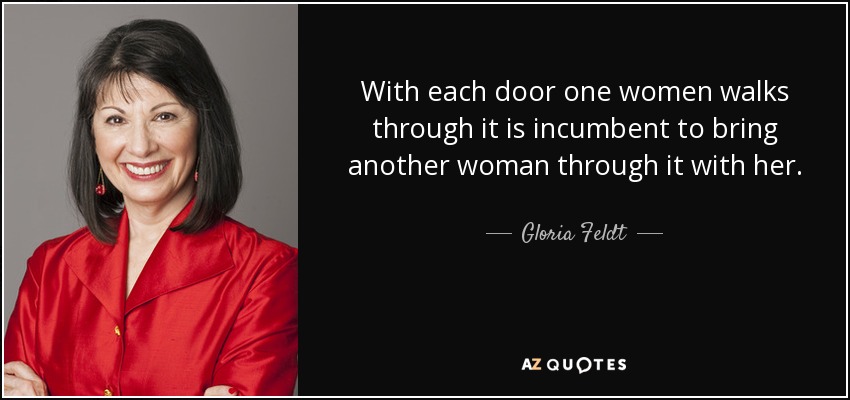 With each door one women walks through it is incumbent to bring another woman through it with her. - Gloria Feldt