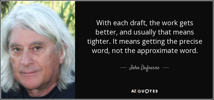 With each draft, the work gets better, and usually that means tighter. It means getting the precise word, not the approximate word. - John Dufresne