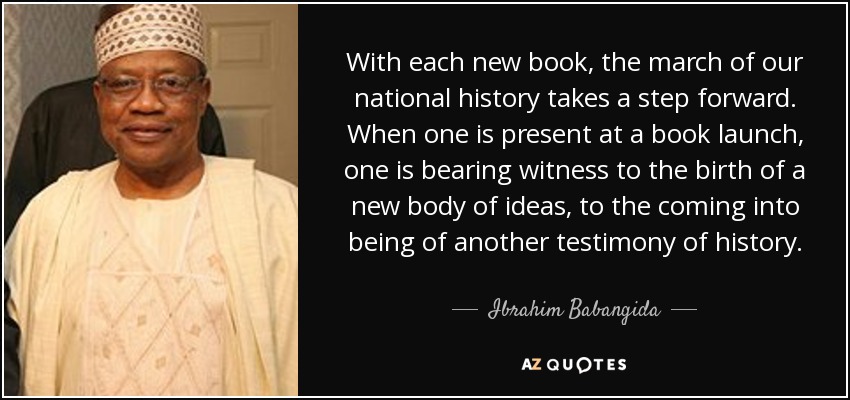 With each new book, the march of our national history takes a step forward. When one is present at a book launch, one is bearing witness to the birth of a new body of ideas, to the coming into being of another testimony of history. - Ibrahim Babangida