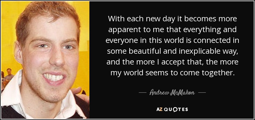 With each new day it becomes more apparent to me that everything and everyone in this world is connected in some beautiful and inexplicable way, and the more I accept that, the more my world seems to come together. - Andrew McMahon