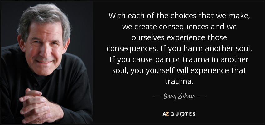 With each of the choices that we make, we create consequences and we ourselves experience those consequences. If you harm another soul. If you cause pain or trauma in another soul, you yourself will experience that trauma. - Gary Zukav