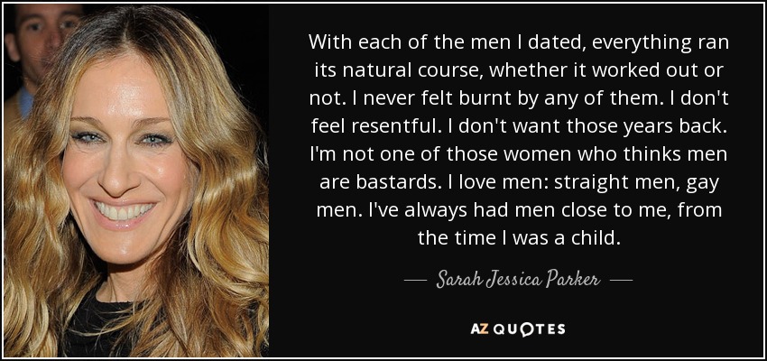 With each of the men I dated, everything ran its natural course, whether it worked out or not. I never felt burnt by any of them. I don't feel resentful. I don't want those years back. I'm not one of those women who thinks men are bastards. I love men: straight men, gay men. I've always had men close to me, from the time I was a child. - Sarah Jessica Parker