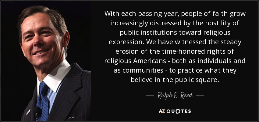 With each passing year, people of faith grow increasingly distressed by the hostility of public institutions toward religious expression. We have witnessed the steady erosion of the time-honored rights of religious Americans - both as individuals and as communities - to practice what they believe in the public square. - Ralph E. Reed, Jr.