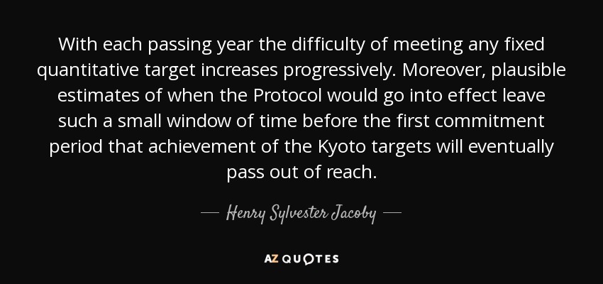 With each passing year the difficulty of meeting any fixed quantitative target increases progressively. Moreover, plausible estimates of when the Protocol would go into effect leave such a small window of time before the first commitment period that achievement of the Kyoto targets will eventually pass out of reach. - Henry Sylvester Jacoby