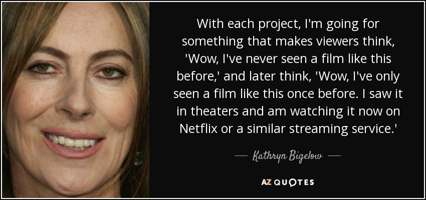 With each project, I'm going for something that makes viewers think, 'Wow, I've never seen a film like this before,' and later think, 'Wow, I've only seen a film like this once before. I saw it in theaters and am watching it now on Netflix or a similar streaming service.' - Kathryn Bigelow