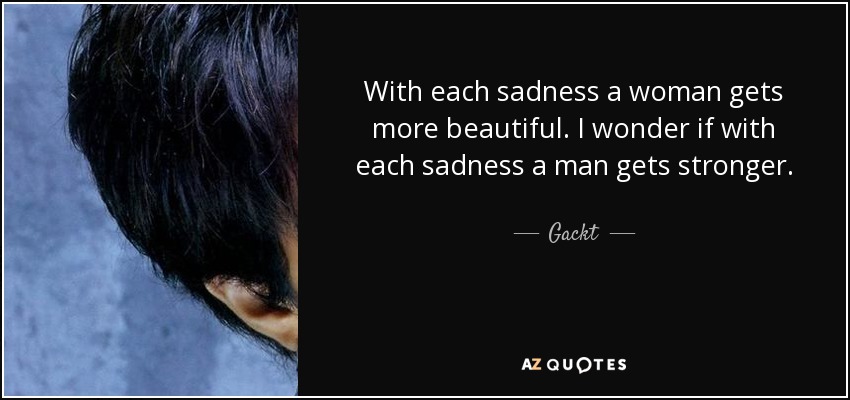 With each sadness a woman gets more beautiful. I wonder if with each sadness a man gets stronger. - Gackt