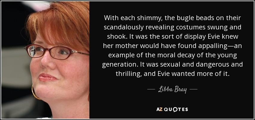 With each shimmy, the bugle beads on their scandalously revealing costumes swung and shook. It was the sort of display Evie knew her mother would have found appalling—an example of the moral decay of the young generation. It was sexual and dangerous and thrilling, and Evie wanted more of it. - Libba Bray