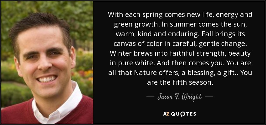 With each spring comes new life, energy and green growth. In summer comes the sun, warm, kind and enduring. Fall brings its canvas of color in careful, gentle change. Winter brews into faithful strength, beauty in pure white. And then comes you. You are all that Nature offers, a blessing, a gift.. You are the fifth season. - Jason F. Wright