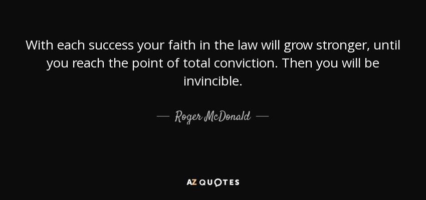 With each success your faith in the law will grow stronger, until you reach the point of total conviction. Then you will be invincible. - Roger McDonald