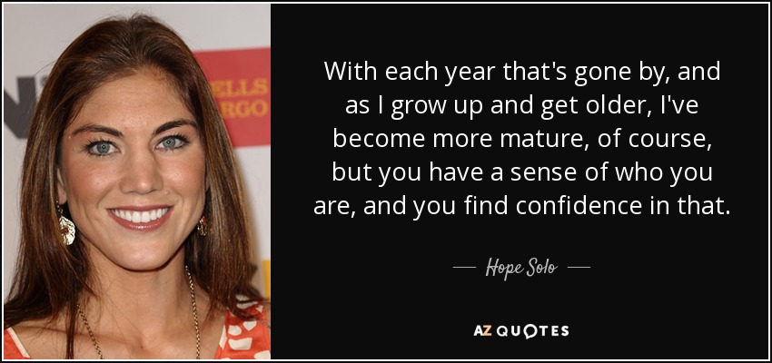 With each year that's gone by, and as I grow up and get older, I've become more mature, of course, but you have a sense of who you are, and you find confidence in that. - Hope Solo