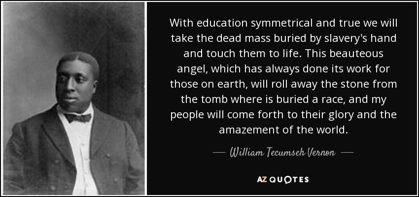 With education symmetrical and true we will take the dead mass buried by slavery's hand and touch them to life. This beauteous angel, which has always done its work for those on earth, will roll away the stone from the tomb where is buried a race, and my people will come forth to their glory and the amazement of the world. - William Tecumseh Vernon