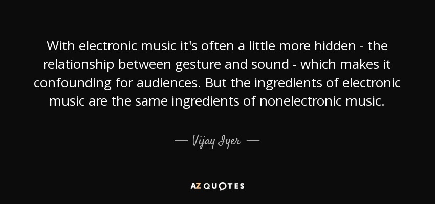 With electronic music it's often a little more hidden - the relationship between gesture and sound - which makes it confounding for audiences. But the ingredients of electronic music are the same ingredients of nonelectronic music. - Vijay Iyer