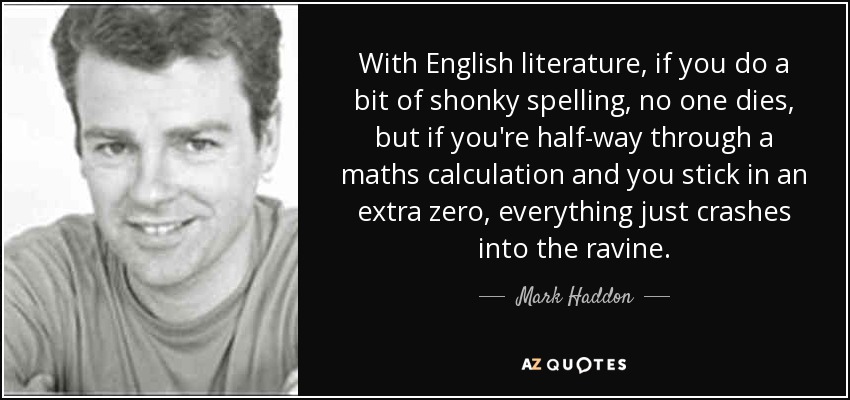 With English literature, if you do a bit of shonky spelling, no one dies, but if you're half-way through a maths calculation and you stick in an extra zero, everything just crashes into the ravine. - Mark Haddon