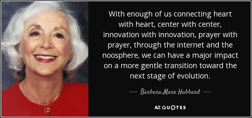 With enough of us connecting heart with heart, center with center, innovation with innovation, prayer with prayer, through the internet and the noosphere, we can have a major impact on a more gentle transition toward the next stage of evolution. - Barbara Marx Hubbard