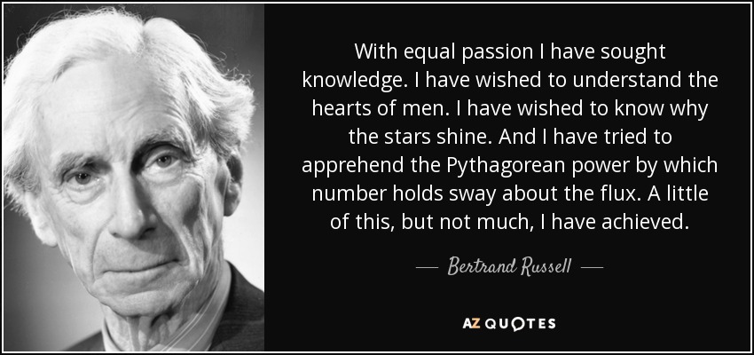 With equal passion I have sought knowledge. I have wished to understand the hearts of men. I have wished to know why the stars shine. And I have tried to apprehend the Pythagorean power by which number holds sway about the flux. A little of this, but not much, I have achieved. - Bertrand Russell