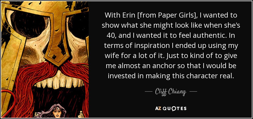 With Erin [from Paper Girls], I wanted to show what she might look like when she's 40, and I wanted it to feel authentic. In terms of inspiration I ended up using my wife for a lot of it. Just to kind of to give me almost an anchor so that I would be invested in making this character real. - Cliff Chiang