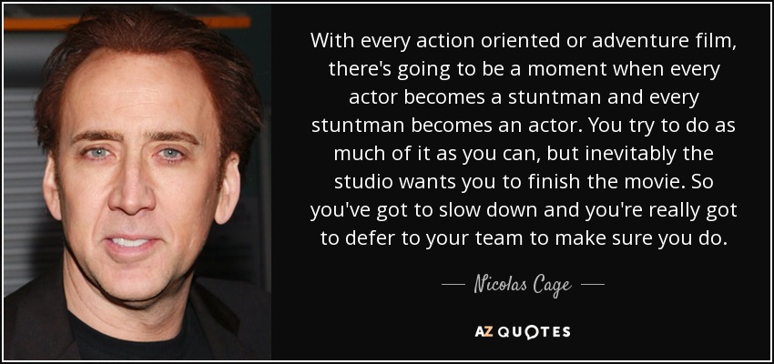 With every action oriented or adventure film, there's going to be a moment when every actor becomes a stuntman and every stuntman becomes an actor. You try to do as much of it as you can, but inevitably the studio wants you to finish the movie. So you've got to slow down and you're really got to defer to your team to make sure you do. - Nicolas Cage