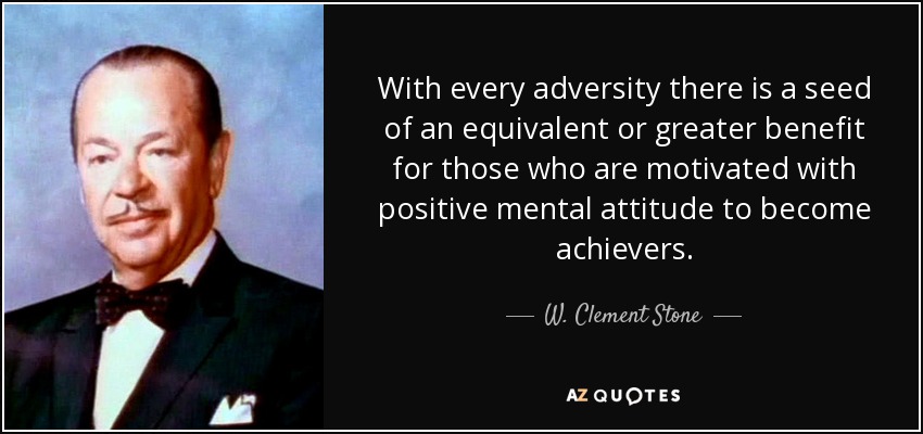 With every adversity there is a seed of an equivalent or greater benefit for those who are motivated with positive mental attitude to become achievers. - W. Clement Stone